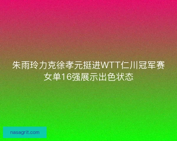 朱雨玲力克徐孝元挺进WTT仁川冠军赛女单16强展示出色状态