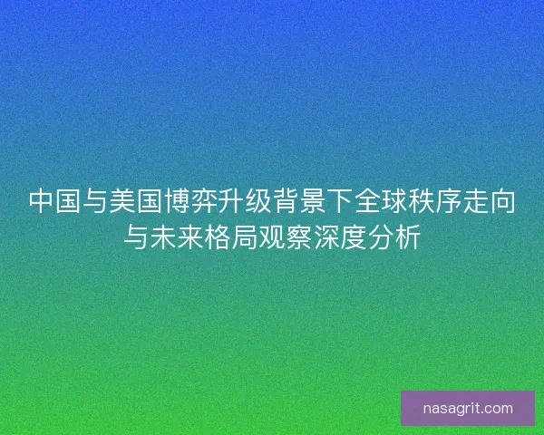 中国与美国博弈升级背景下全球秩序走向与未来格局观察深度分析