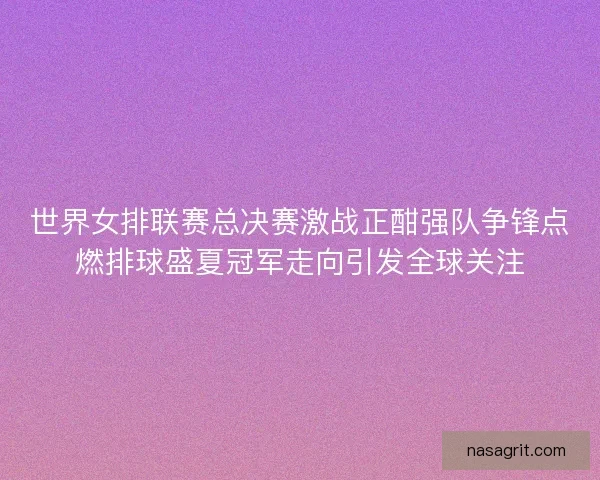 世界女排联赛总决赛激战正酣强队争锋点燃排球盛夏冠军走向引发全球关注