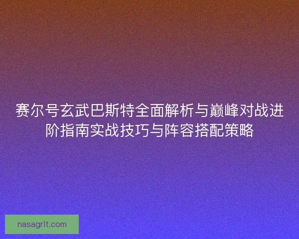 赛尔号玄武巴斯特全面解析与巅峰对战进阶指南实战技巧与阵容搭配策略