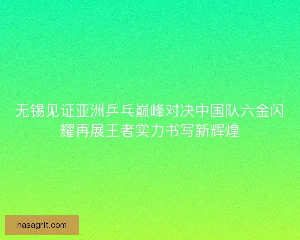 无锡见证亚洲乒乓巅峰对决中国队六金闪耀再展王者实力书写新辉煌