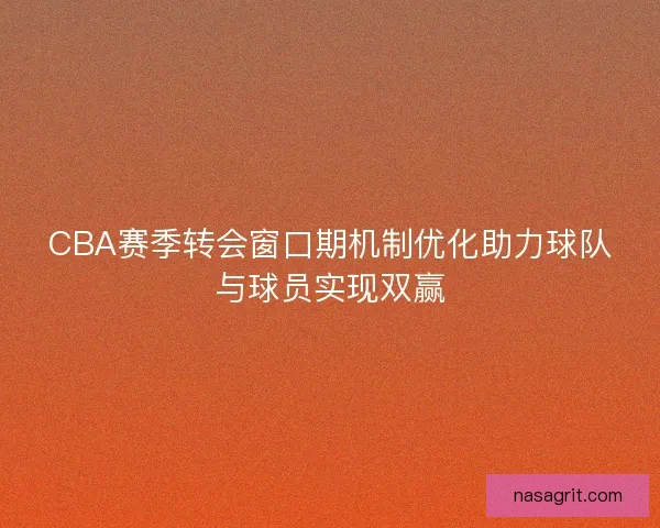 CBA赛季转会窗口期机制优化助力球队与球员实现双赢