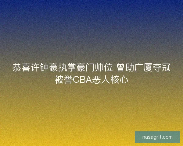 恭喜许钟豪执掌豪门帅位 曾助广厦夺冠被誉CBA恶人核心
