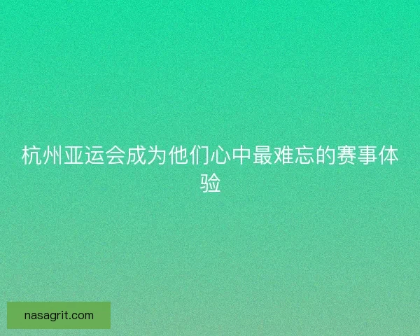 杭州亚运会成为他们心中最难忘的赛事体验 杭州亚运会成为他们心中最难忘的赛事体验