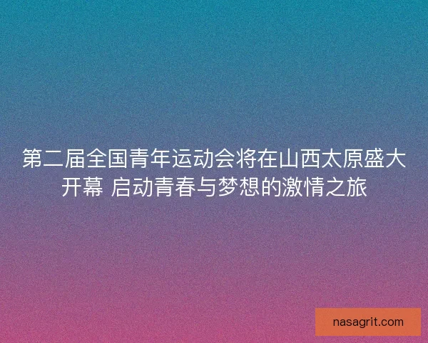 第二届全国青年运动会将在山西太原盛大开幕 启动青春与梦想的激情之旅
