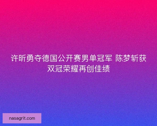 许昕勇夺德国公开赛男单冠军 陈梦斩获双冠荣耀再创佳绩 许昕勇夺德国公开赛男单冠军 陈梦斩获双冠荣耀再创佳绩