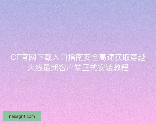 CF官网下载入口指南安全高速获取穿越火线最新客户端正式安装教程 CF官网下载入口指南安全高速获取穿越火线最新客户端正式安装教程