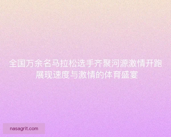 全国万余名马拉松选手齐聚河源激情开跑 展现速度与激情的体育盛宴 全国万余名马拉松选手齐聚河源激情开跑 展现速度与激情的体育盛宴