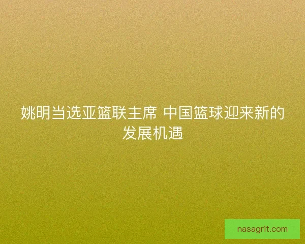 姚明当选亚篮联主席 中国篮球迎来新的发展机遇 姚明当选亚篮联主席 中国篮球迎来新的发展机遇
