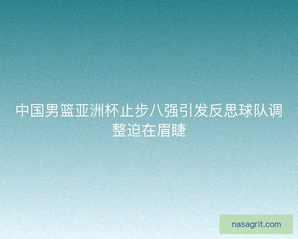 中国男篮亚洲杯止步八强引发反思球队调整迫在眉睫 中国男篮亚洲杯止步八强引发反思球队调整迫在眉睫