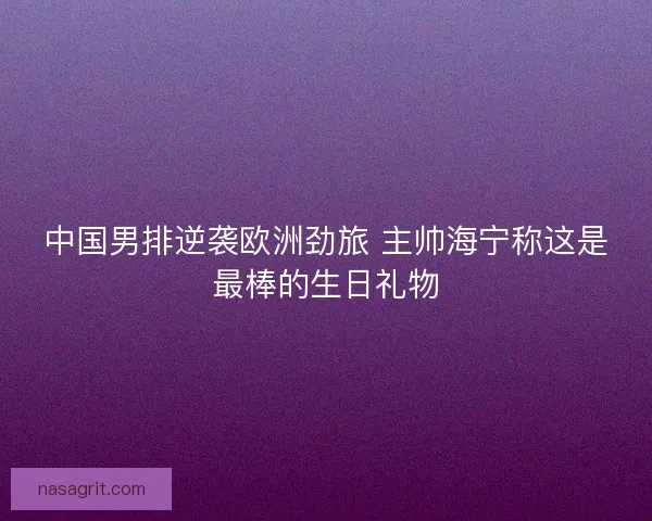 中国男排逆袭欧洲劲旅 主帅海宁称这是最棒的生日礼物