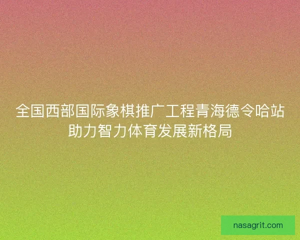 全国西部国际象棋推广工程青海德令哈站助力智力体育发展新格局