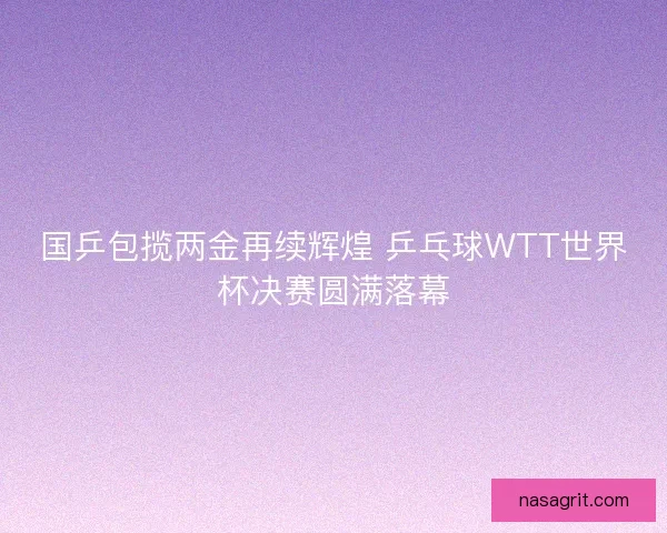 国乒包揽两金再续辉煌 乒乓球WTT世界杯决赛圆满落幕
