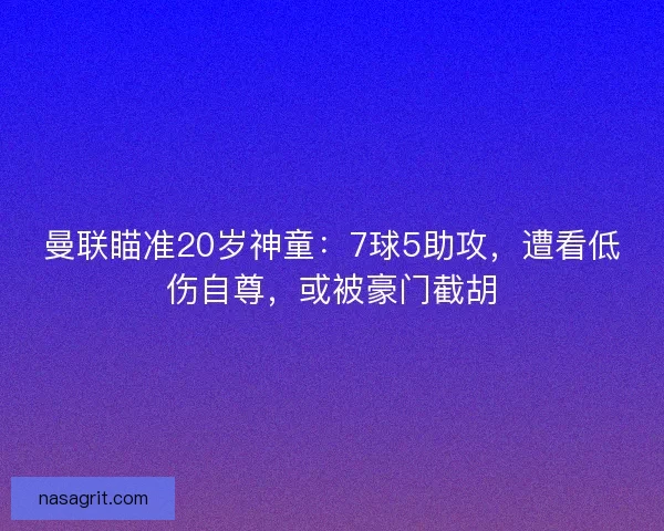 曼联瞄准20岁神童：7球5助攻，遭看低伤自尊，或被豪门截胡