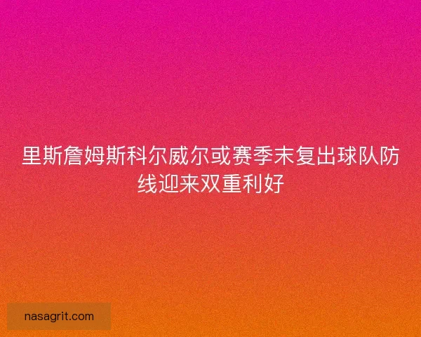 里斯詹姆斯科尔威尔或赛季末复出球队防线迎来双重利好