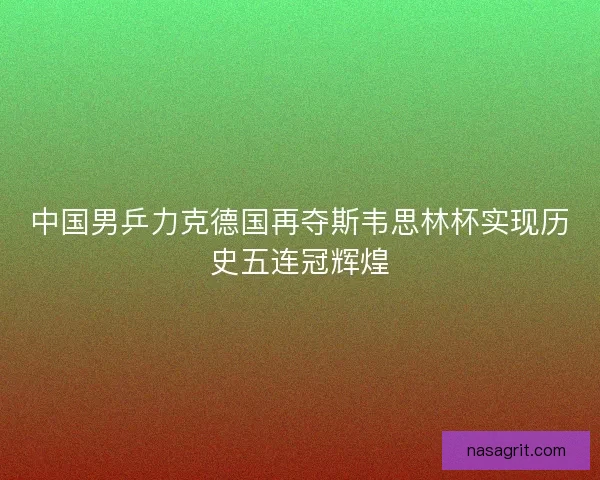 中国男乒力克德国再夺斯韦思林杯实现历史五连冠辉煌 中国男乒力克德国再夺斯韦思林杯实现历史五连冠辉煌