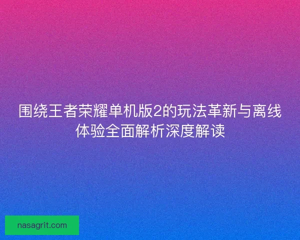 围绕王者荣耀单机版2的玩法革新与离线体验全面解析深度解读 围绕王者荣耀单机版2的玩法革新与离线体验全面解析深度解读