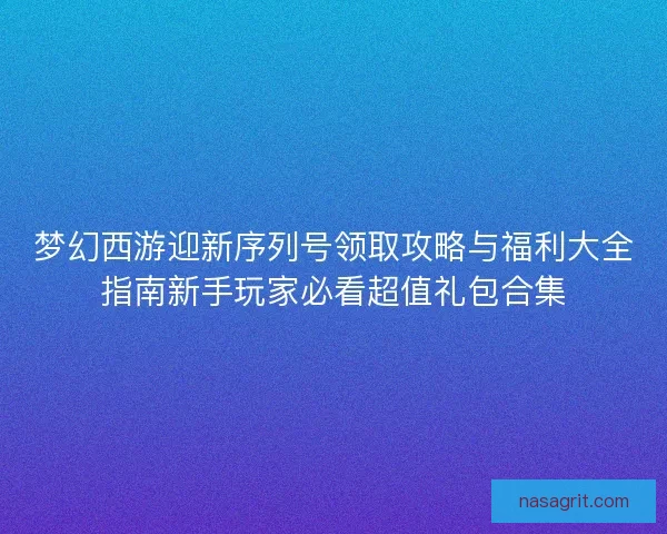 梦幻西游迎新序列号领取攻略与福利大全指南新手玩家必看超值礼包合集 梦幻西游迎新序列号领取攻略与福利大全指南新手玩家必看超值礼包合集
