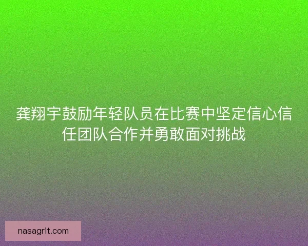 龚翔宇鼓励年轻队员在比赛中坚定信心信任团队合作并勇敢面对挑战